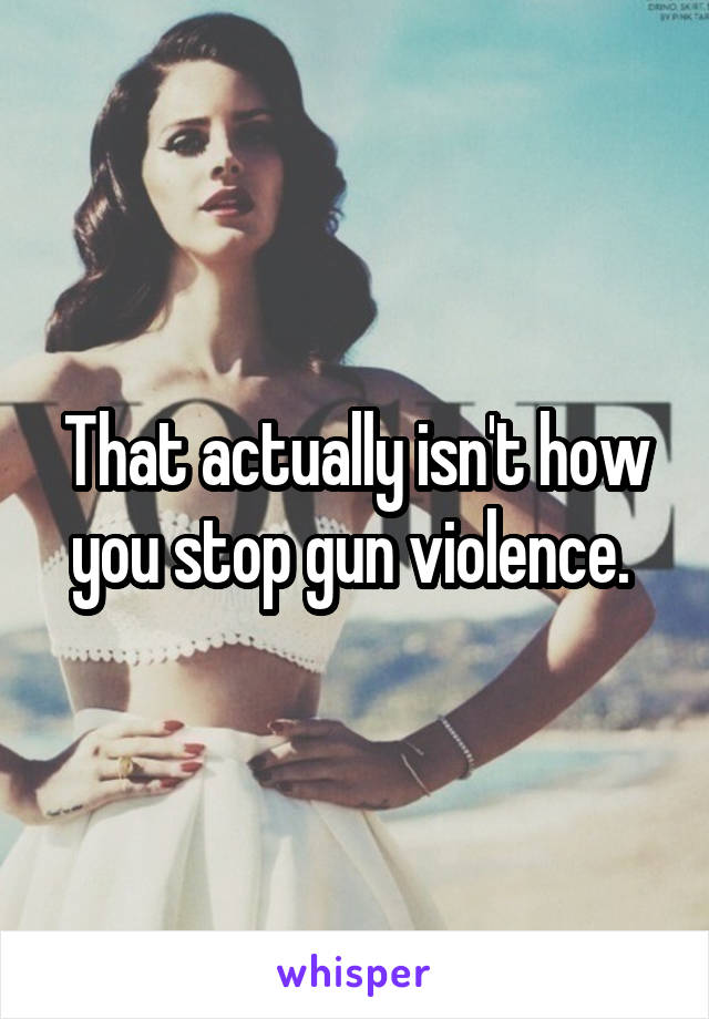 That actually isn't how you stop gun violence. 