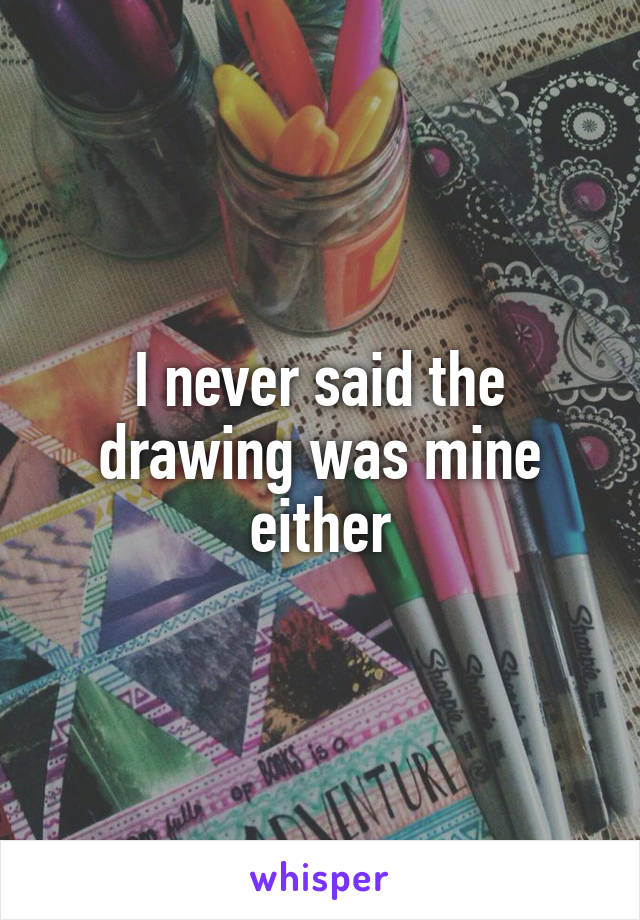 I never said the drawing was mine either