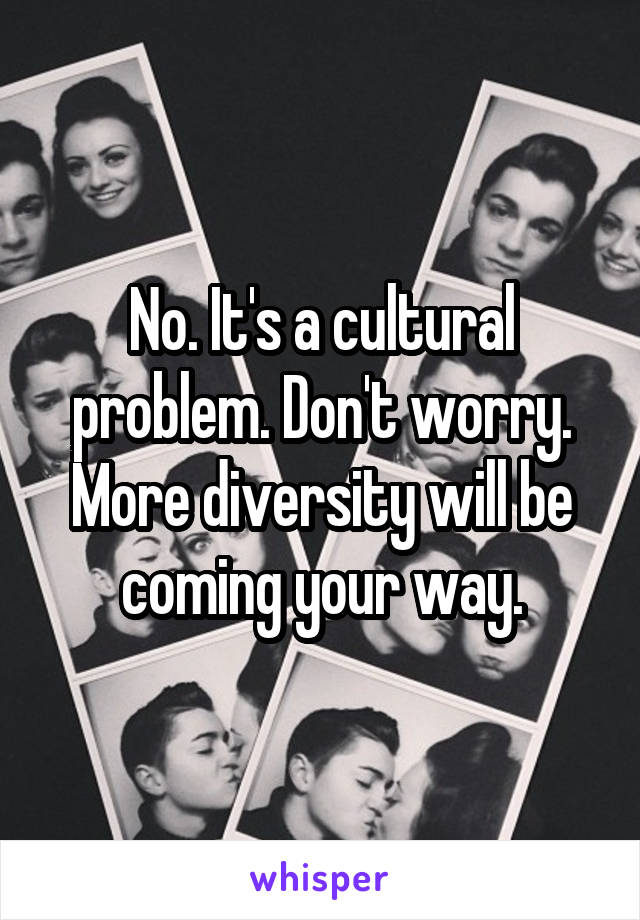 No. It's a cultural problem. Don't worry. More diversity will be coming your way.