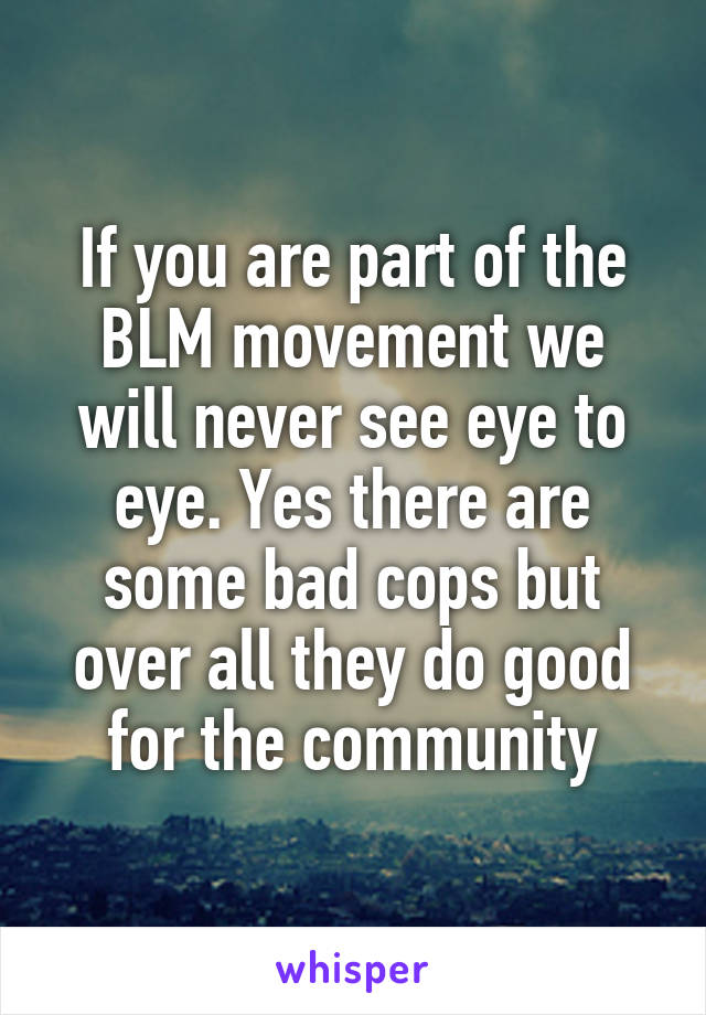 If you are part of the BLM movement we will never see eye to eye. Yes there are some bad cops but over all they do good for the community