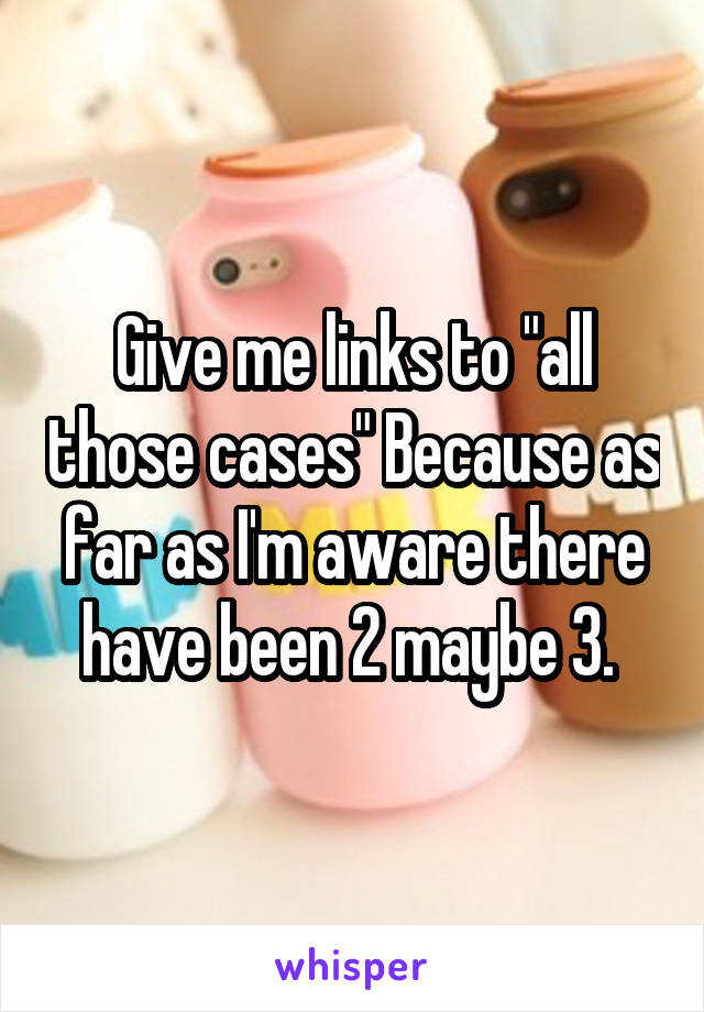 Give me links to "all those cases" Because as far as I'm aware there have been 2 maybe 3. 