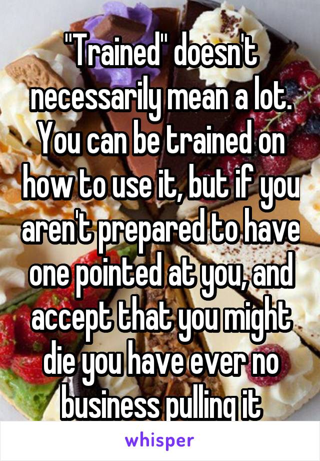 "Trained" doesn't necessarily mean a lot. You can be trained on how to use it, but if you aren't prepared to have one pointed at you, and accept that you might die you have ever no business pulling it