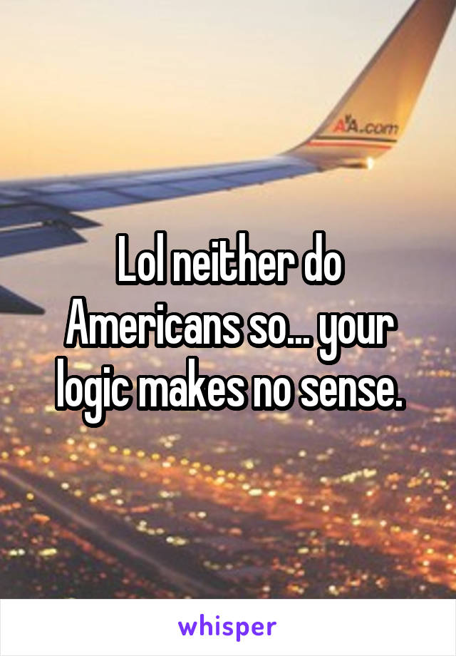 Lol neither do Americans so... your logic makes no sense.