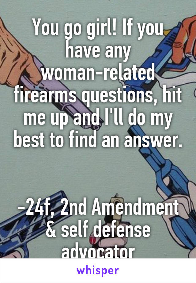 You go girl! If you have any woman-related firearms questions, hit me up and I'll do my best to find an answer. 

-24f, 2nd Amendment & self defense advocator