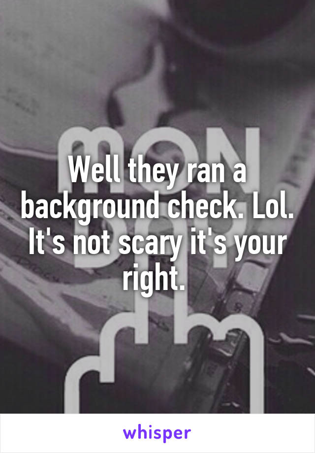 Well they ran a background check. Lol. It's not scary it's your right. 