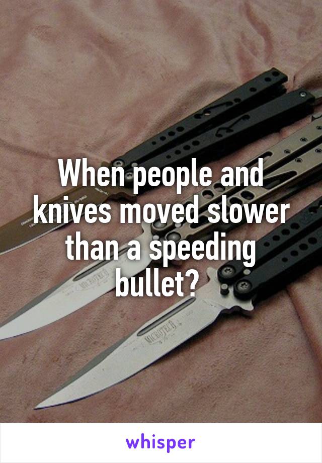 When people and knives moved slower than a speeding bullet? 