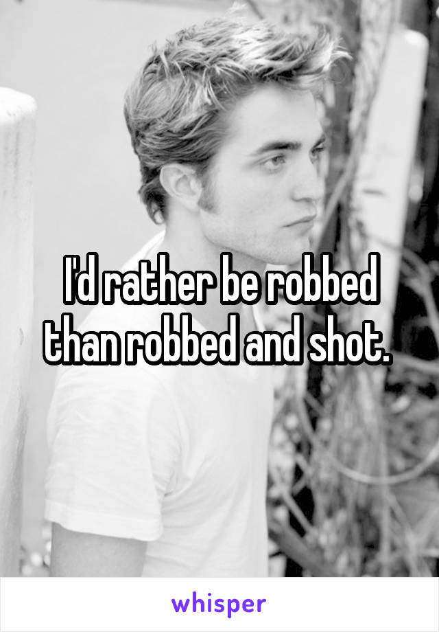 I'd rather be robbed than robbed and shot. 