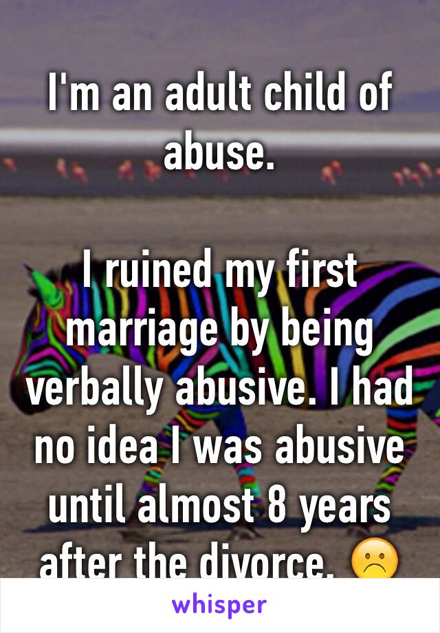 I'm an adult child of abuse. 

I ruined my first marriage by being verbally abusive. I had no idea I was abusive until almost 8 years after the divorce. ☹️
