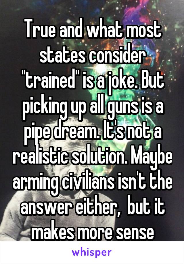 True and what most states consider "trained" is a joke. But picking up all guns is a pipe dream. It's not a realistic solution. Maybe arming civilians isn't the answer either,  but it makes more sense