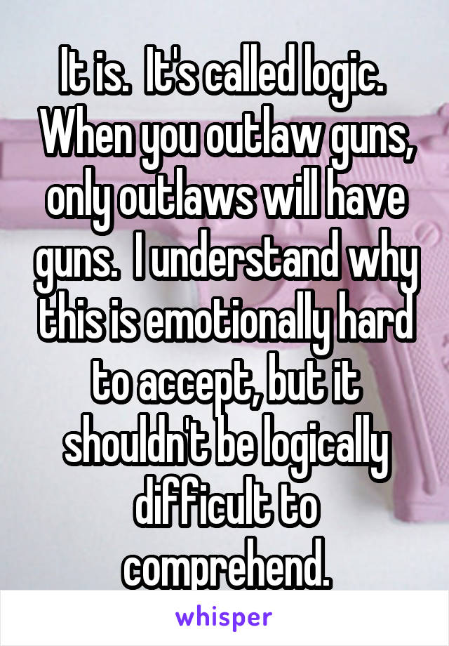 It is.  It's called logic.  When you outlaw guns, only outlaws will have guns.  I understand why this is emotionally hard to accept, but it shouldn't be logically difficult to comprehend.