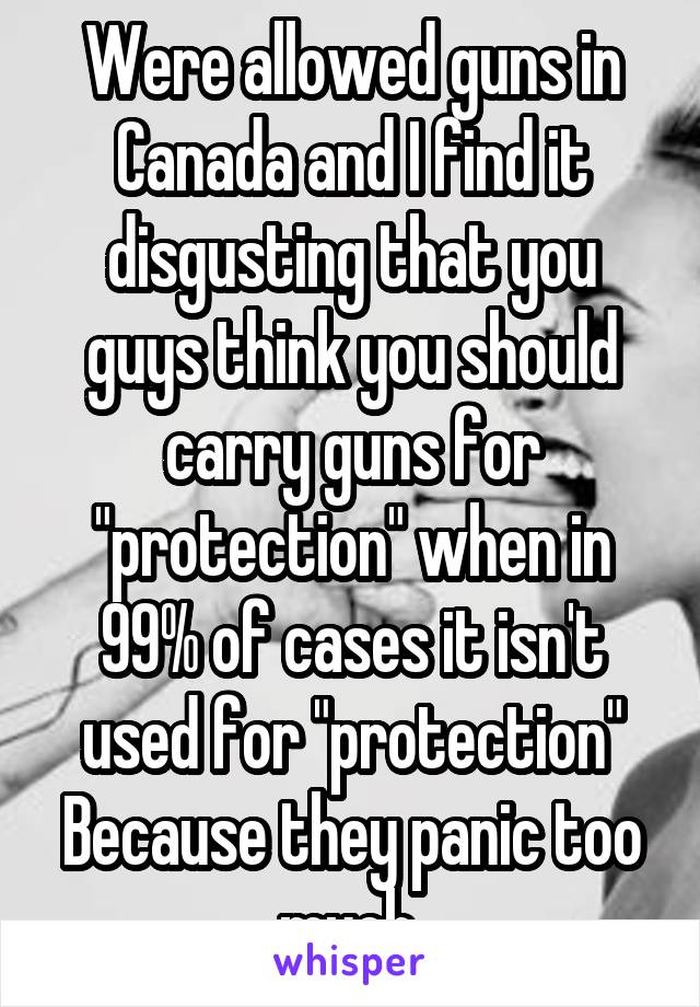 Were allowed guns in Canada and I find it disgusting that you guys think you should carry guns for "protection" when in 99% of cases it isn't used for "protection" Because they panic too much.