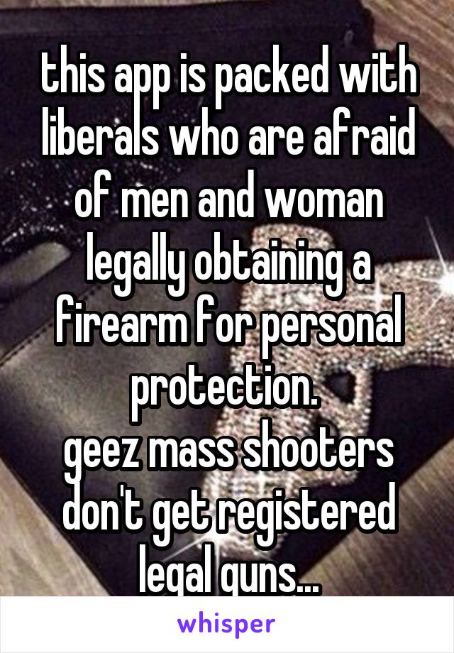 this app is packed with liberals who are afraid of men and woman legally obtaining a firearm for personal protection. 
geez mass shooters don't get registered legal guns...