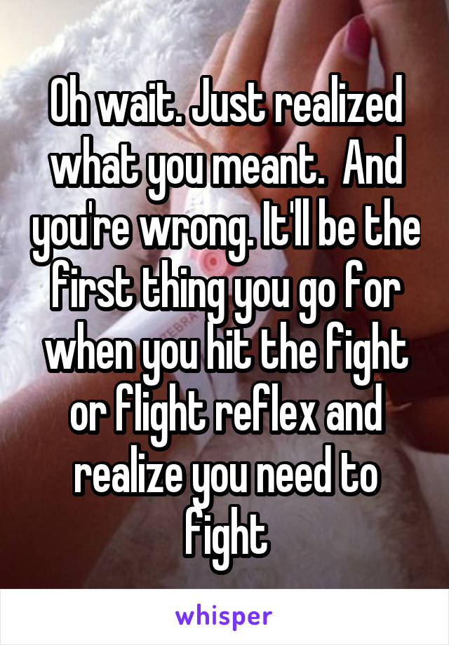 Oh wait. Just realized what you meant.  And you're wrong. It'll be the first thing you go for when you hit the fight or flight reflex and realize you need to fight