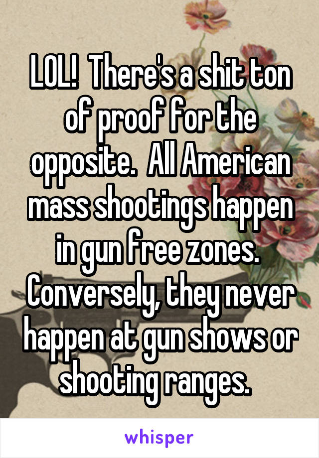 LOL!  There's a shit ton of proof for the opposite.  All American mass shootings happen in gun free zones.  Conversely, they never happen at gun shows or shooting ranges.  