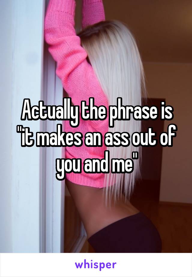 Actually the phrase is "it makes an ass out of you and me"