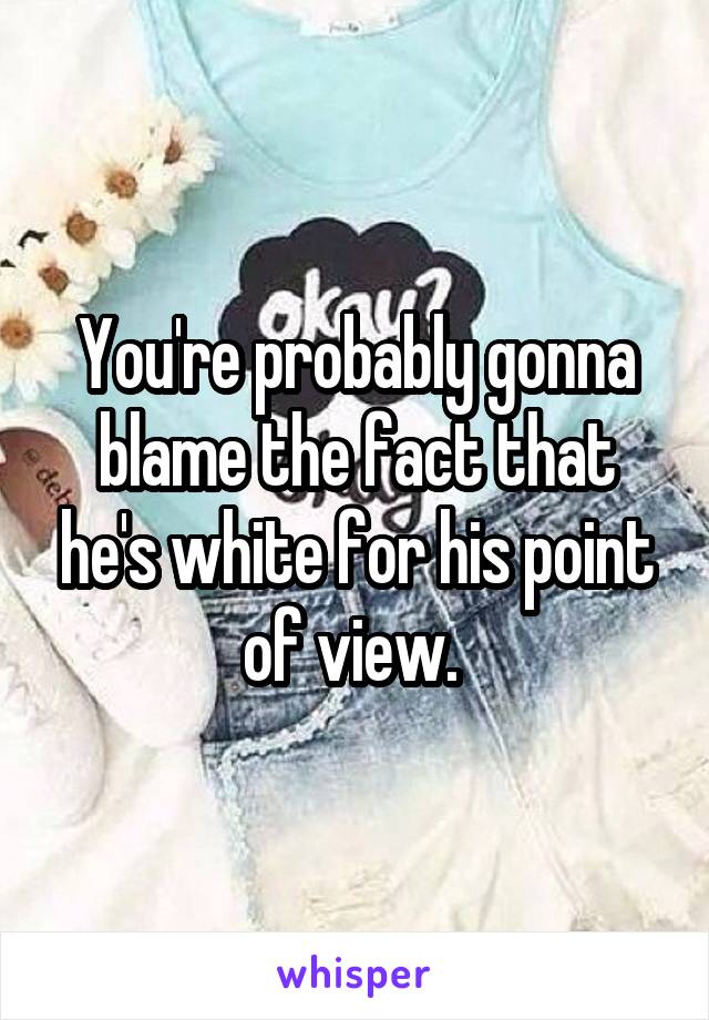 You're probably gonna blame the fact that he's white for his point of view. 