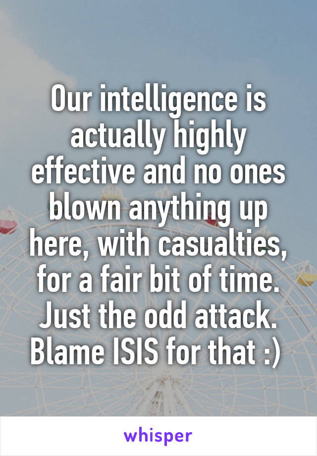 Our intelligence is actually highly effective and no ones blown anything up here, with casualties, for a fair bit of time. Just the odd attack. Blame ISIS for that :) 