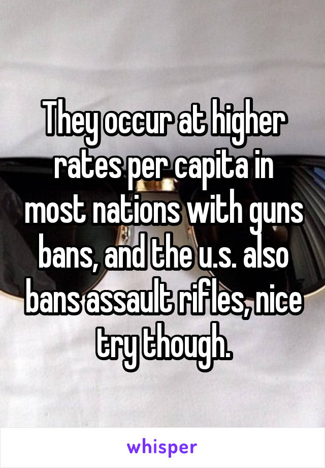 They occur at higher rates per capita in most nations with guns bans, and the u.s. also bans assault rifles, nice try though.