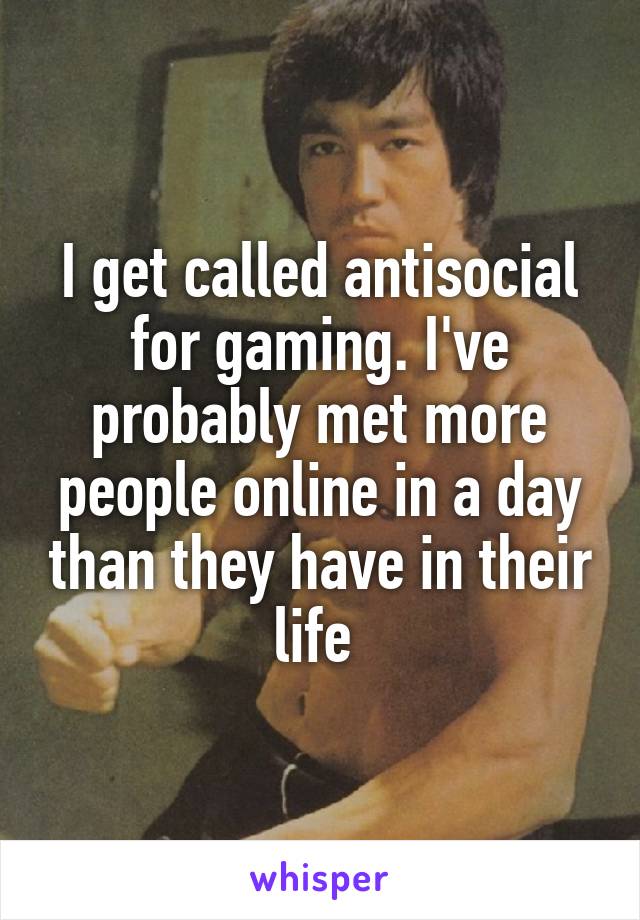 I get called antisocial for gaming. I've probably met more people online in a day than they have in their life 