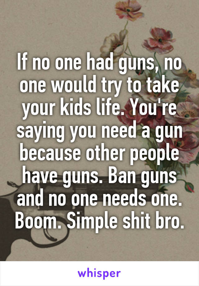 If no one had guns, no one would try to take your kids life. You're saying you need a gun because other people have guns. Ban guns and no one needs one. Boom. Simple shit bro.