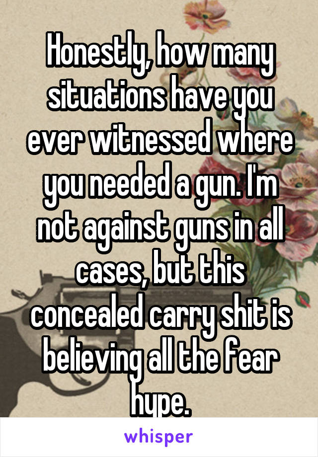 Honestly, how many situations have you ever witnessed where you needed a gun. I'm not against guns in all cases, but this concealed carry shit is believing all the fear hype.