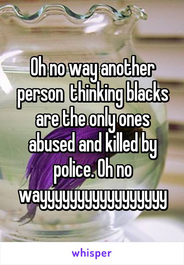 Oh no way another person  thinking blacks are the only ones abused and killed by police. Oh no wayyyyyyyyyyyyyyyyy