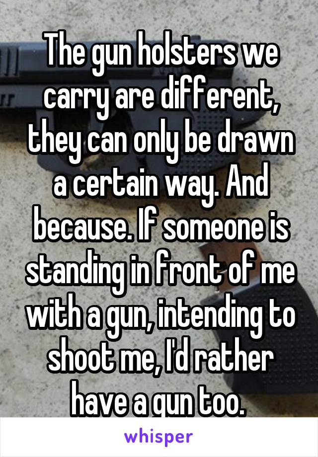 The gun holsters we carry are different, they can only be drawn a certain way. And because. If someone is standing in front of me with a gun, intending to shoot me, I'd rather have a gun too. 