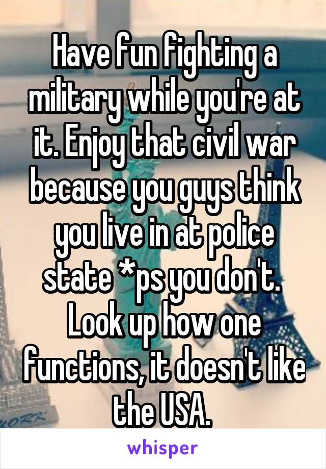 Have fun fighting a military while you're at it. Enjoy that civil war because you guys think you live in at police state *ps you don't.  Look up how one functions, it doesn't like the USA. 