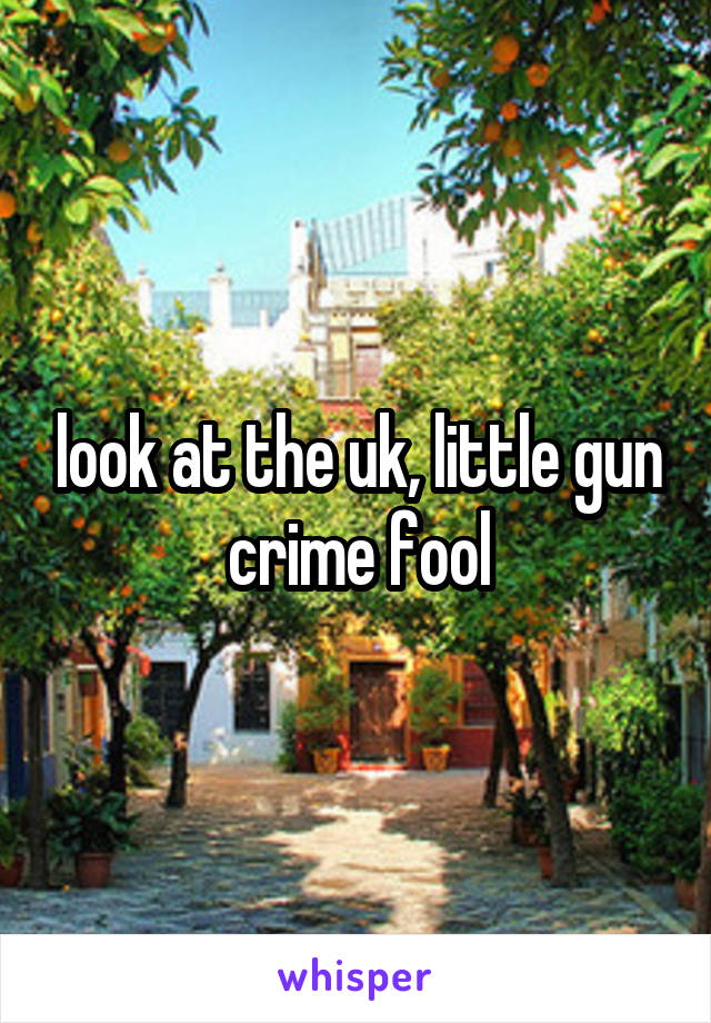 look at the uk, little gun crime fool