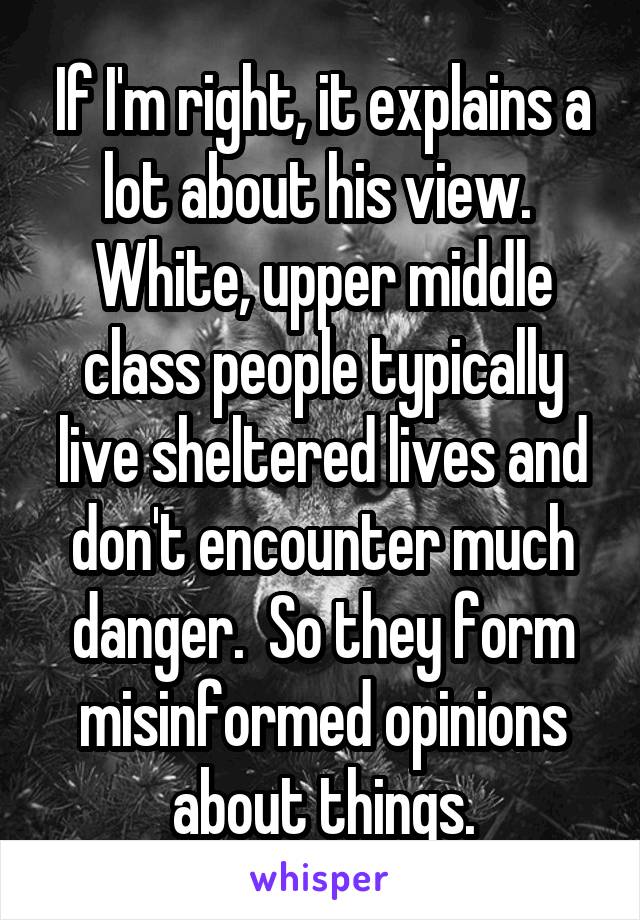 If I'm right, it explains a lot about his view.  White, upper middle class people typically live sheltered lives and don't encounter much danger.  So they form misinformed opinions about things.