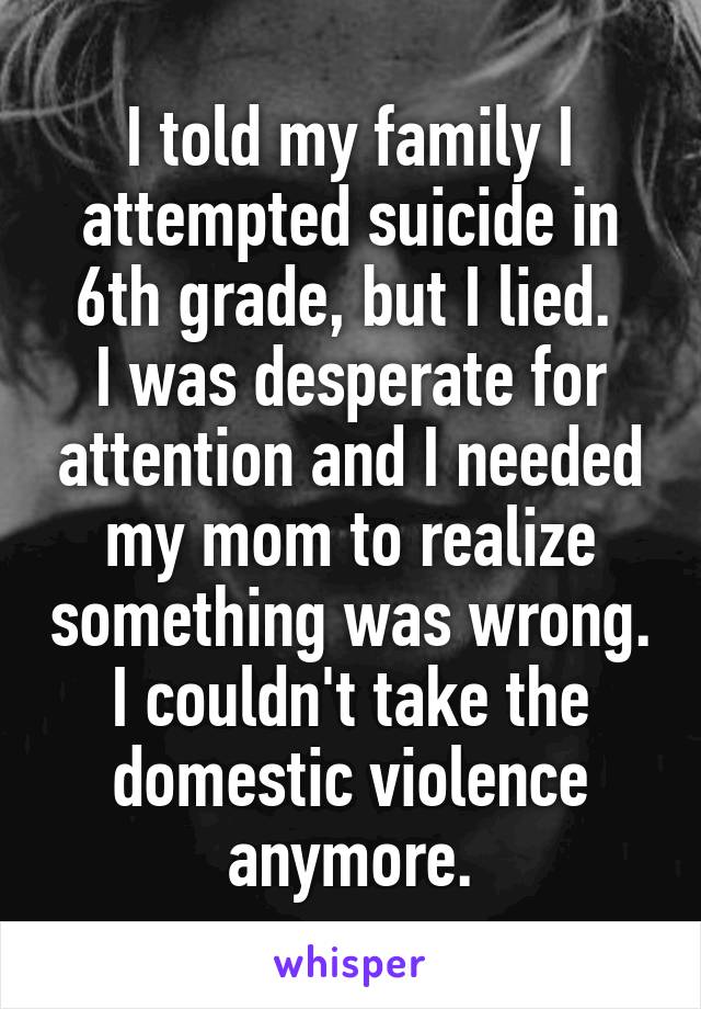 I told my family I attempted suicide in 6th grade, but I lied. 
I was desperate for attention and I needed my mom to realize something was wrong. I couldn't take the domestic violence anymore.