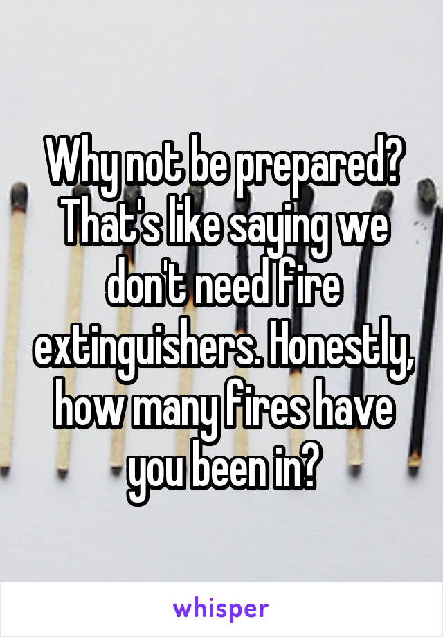 Why not be prepared? That's like saying we don't need fire extinguishers. Honestly, how many fires have you been in?