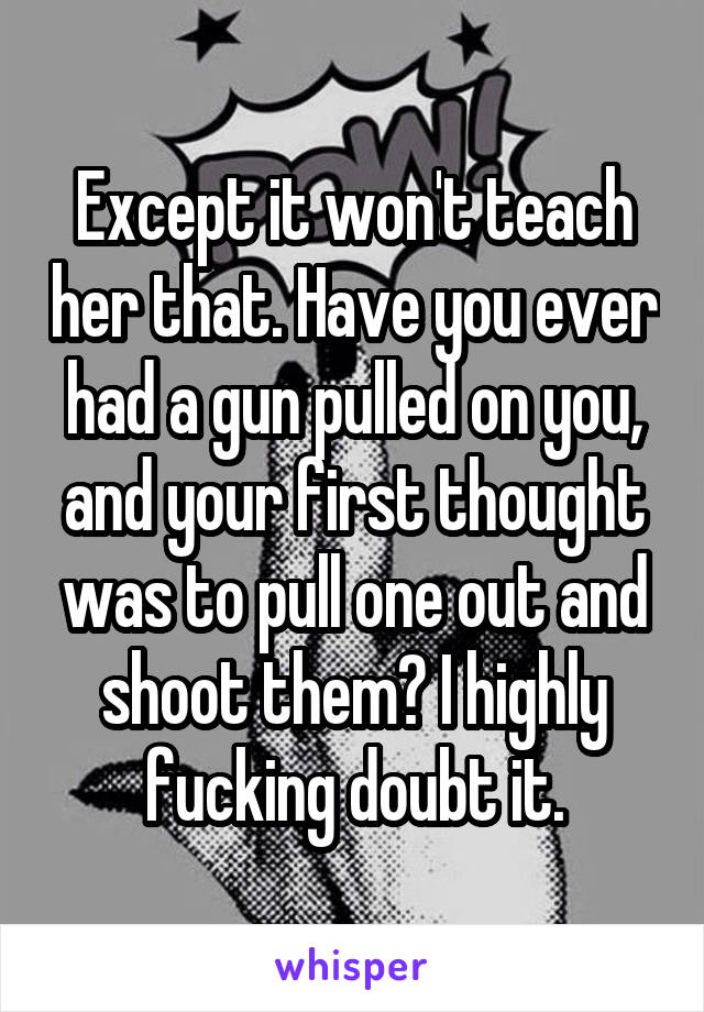 Except it won't teach her that. Have you ever had a gun pulled on you, and your first thought was to pull one out and shoot them? I highly fucking doubt it.