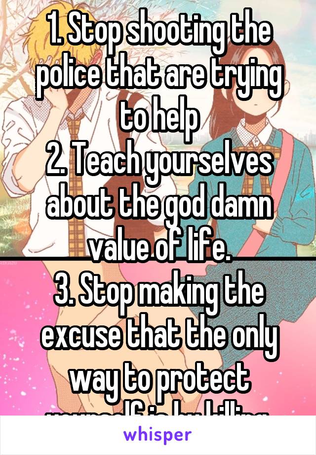 1. Stop shooting the police that are trying to help
2. Teach yourselves about the god damn value of life.
3. Stop making the excuse that the only way to protect yourself is by killing.