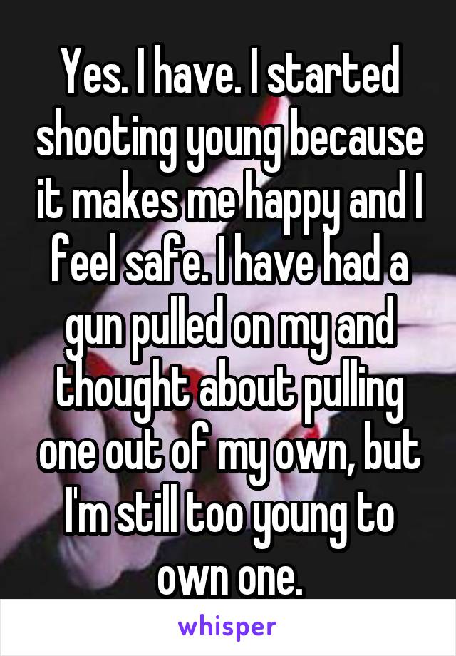 Yes. I have. I started shooting young because it makes me happy and I feel safe. I have had a gun pulled on my and thought about pulling one out of my own, but I'm still too young to own one.