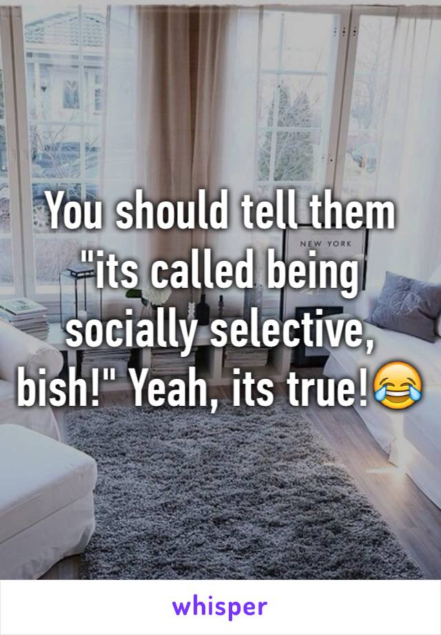 You should tell them "its called being socially selective, bish!" Yeah, its true!😂