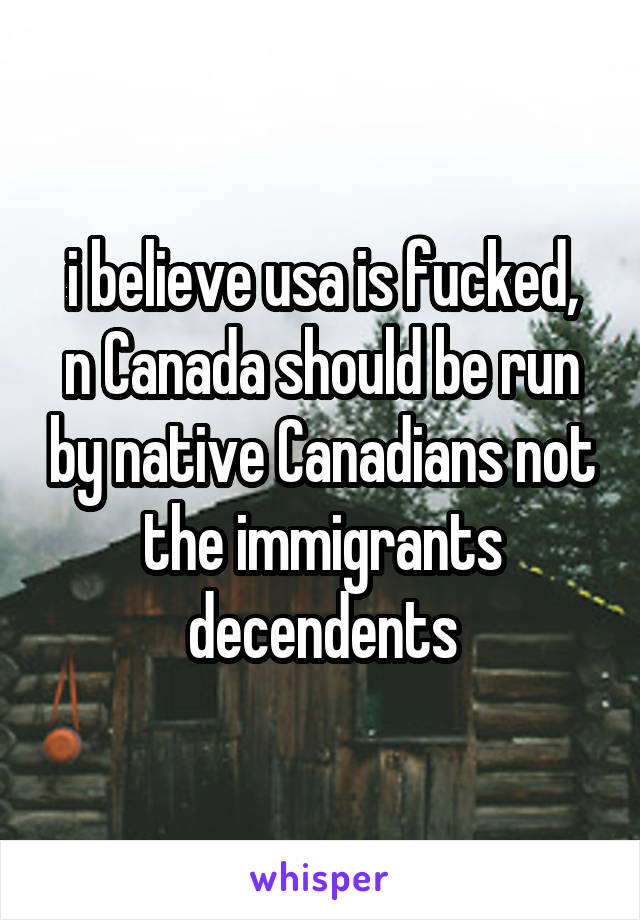 i believe usa is fucked,
n Canada should be run by native Canadians not the immigrants decendents