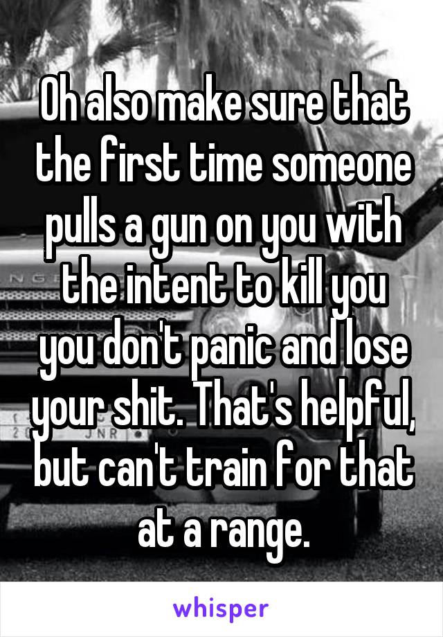 Oh also make sure that the first time someone pulls a gun on you with the intent to kill you you don't panic and lose your shit. That's helpful, but can't train for that at a range.