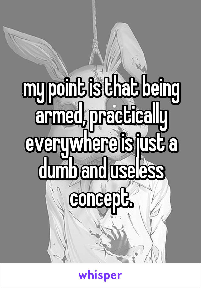 my point is that being armed, practically everywhere is just a dumb and useless concept.