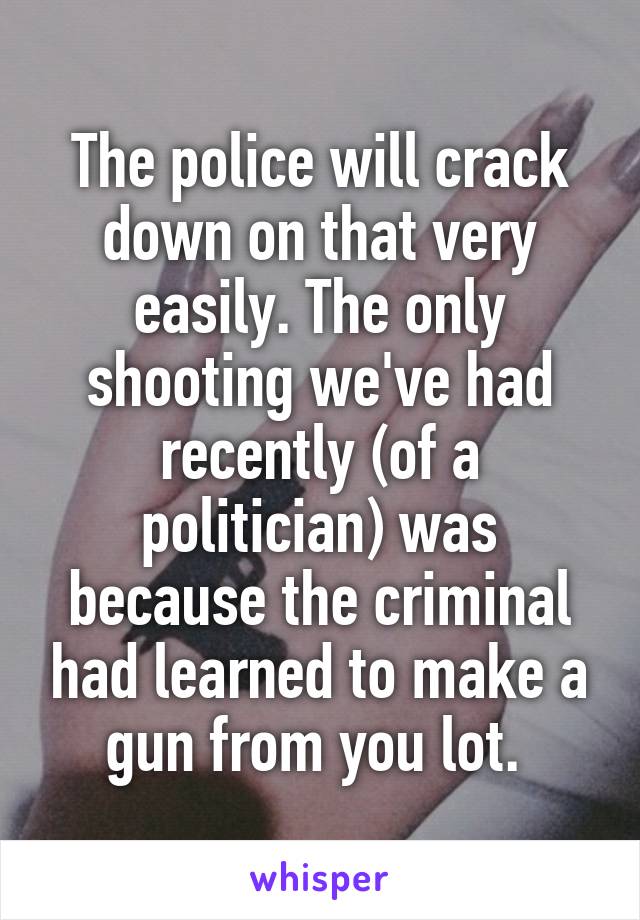 The police will crack down on that very easily. The only shooting we've had recently (of a politician) was because the criminal had learned to make a gun from you lot. 