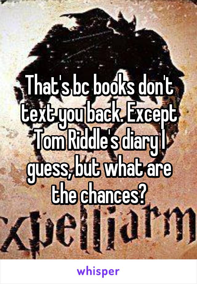 That's bc books don't text you back. Except Tom Riddle's diary I guess, but what are the chances?