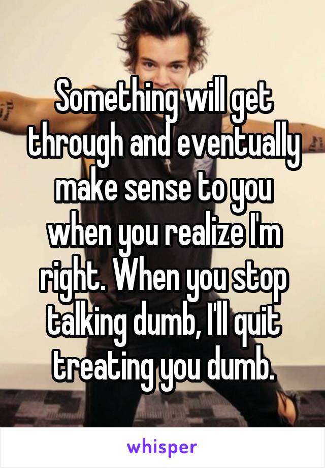 Something will get through and eventually make sense to you when you realize I'm right. When you stop talking dumb, I'll quit treating you dumb.