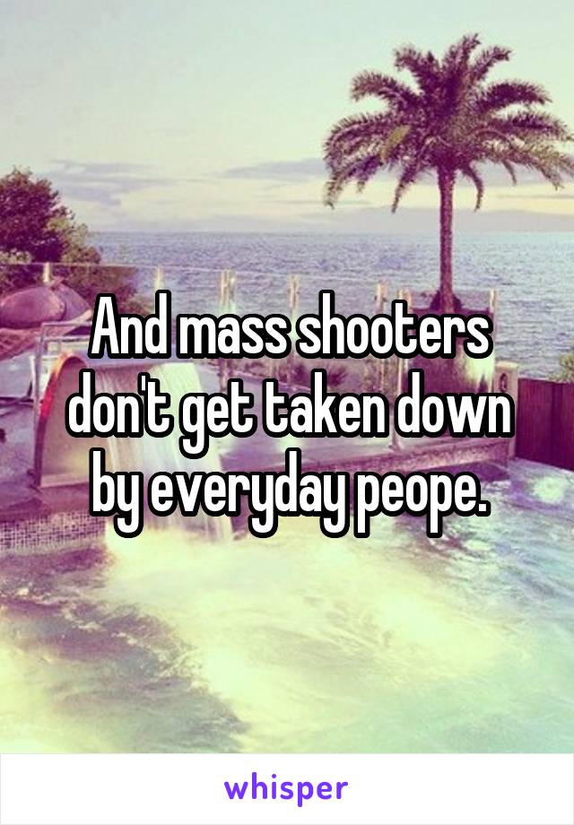 And mass shooters don't get taken down by everyday peope.