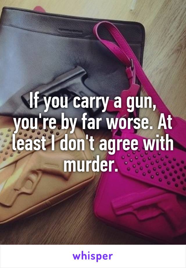 If you carry a gun, you're by far worse. At least I don't agree with murder. 