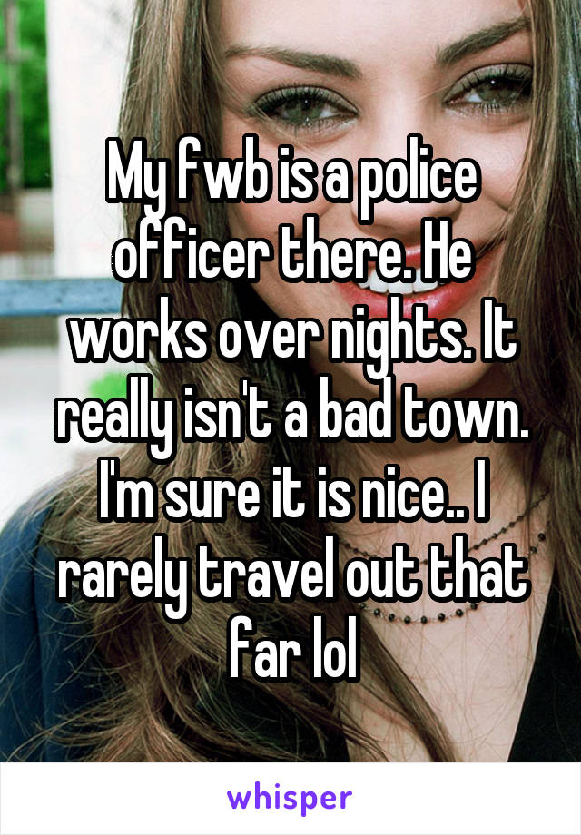 My fwb is a police officer there. He works over nights. It really isn't a bad town. I'm sure it is nice.. I rarely travel out that far lol