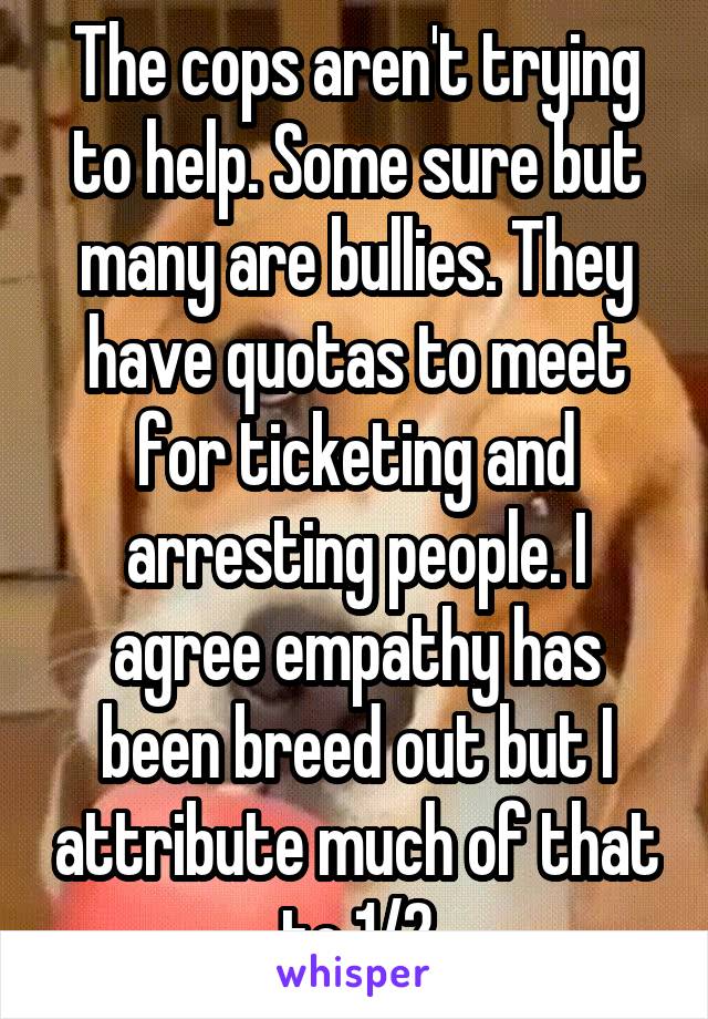 The cops aren't trying to help. Some sure but many are bullies. They have quotas to meet for ticketing and arresting people. I agree empathy has been breed out but I attribute much of that to 1/2