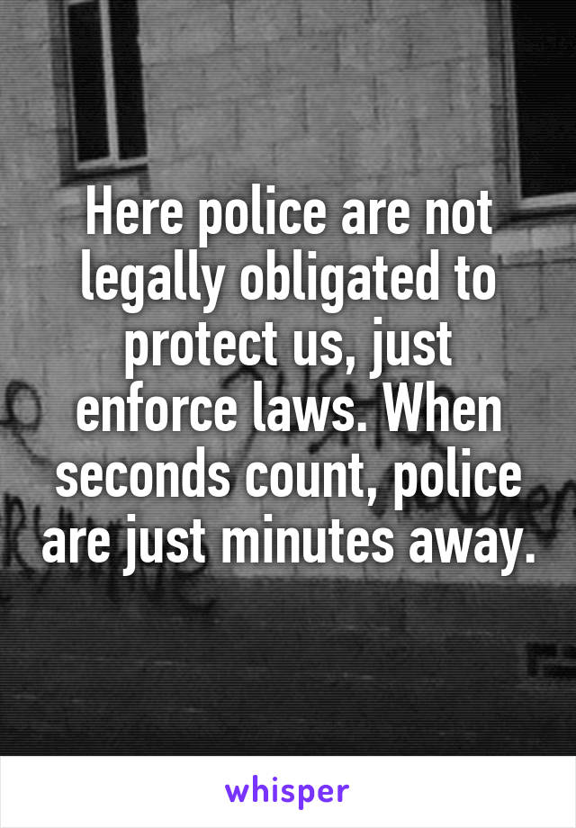 Here police are not legally obligated to protect us, just enforce laws. When seconds count, police are just minutes away. 