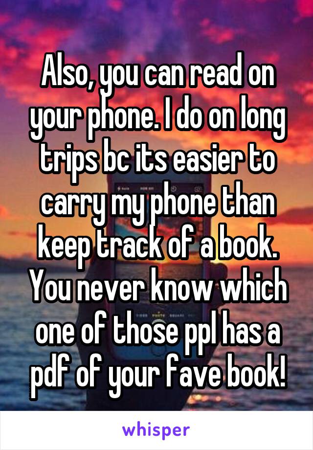 Also, you can read on your phone. I do on long trips bc its easier to carry my phone than keep track of a book. You never know which one of those ppl has a pdf of your fave book!