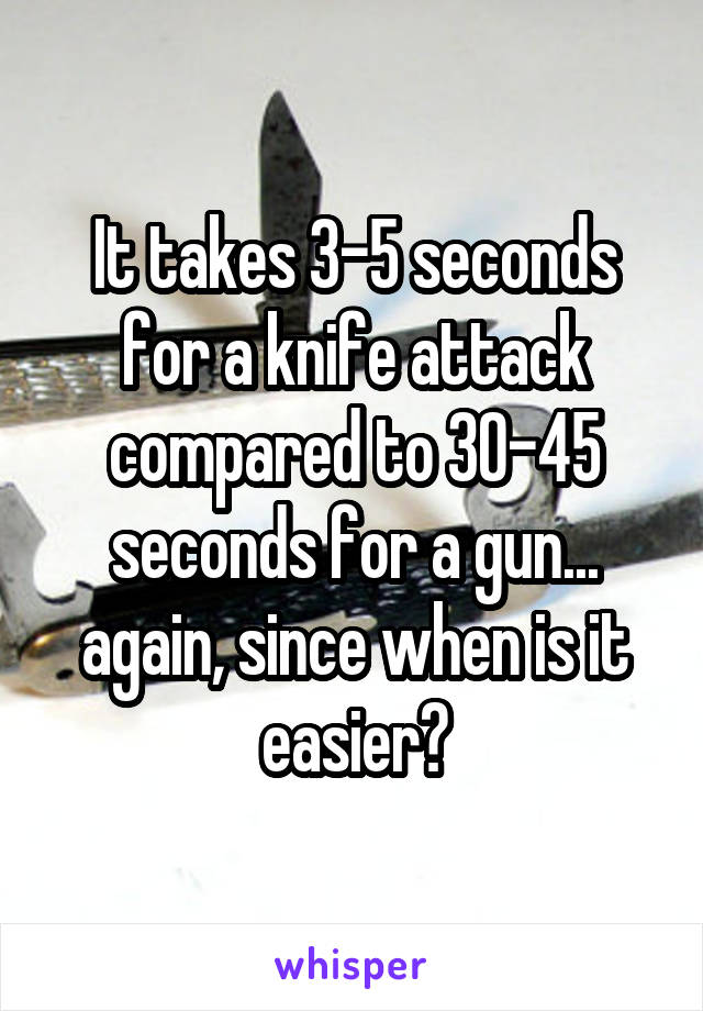 It takes 3-5 seconds for a knife attack compared to 30-45 seconds for a gun... again, since when is it easier?