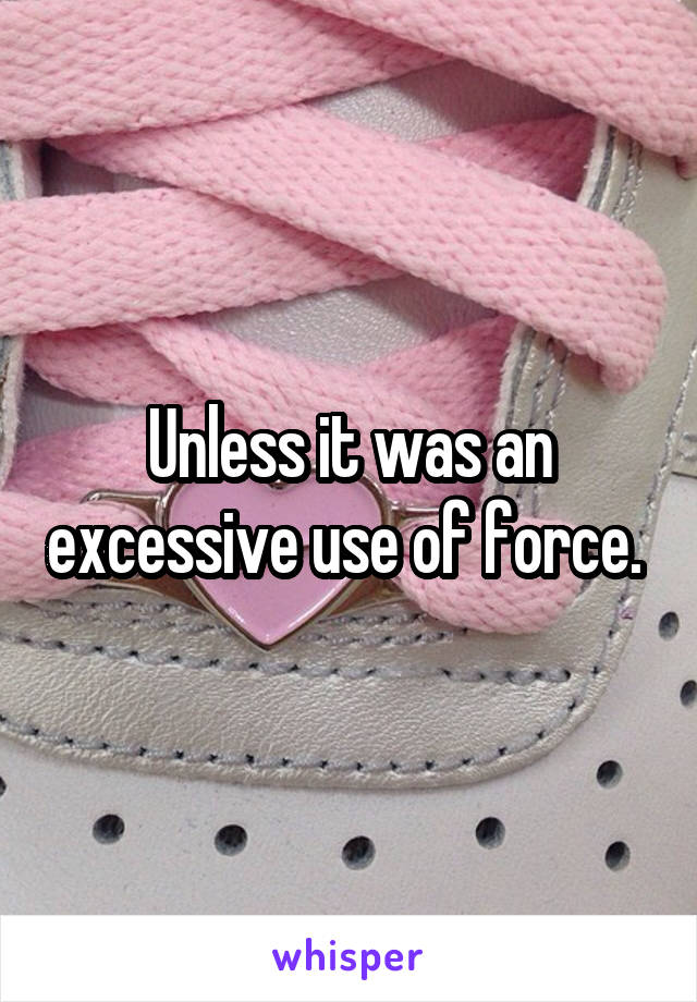 Unless it was an excessive use of force. 